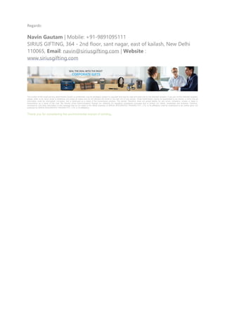 Regards:
Navin Gautam | Mobile: +91-9891095111
SIRIUS GIFTING, 364 - 2nd floor, sant nagar, east of kailash, New Delhi
110065, Email: navin@siriusgifting.com | Website :
www.siriusgifting.com
The content of this email and any attachments ('email') is confidential, may be privileged, subject to copyright and may be read and used only by the intended recipient. If you are not the intended recipient,
please notify us by return email or telephone and erase all copies and do not disclose the email or any part of it to any person. Email transmission cannot be guaranteed to be secure, or error free as
information could be intercepted, corrupted, lost or destroyed as a result of the transmission process. The sender, therefore, does not accept liability for any errors, omissions, viruses or delay in
transmission as a result of this mail. We monitor email communications through our networks for regulatory compliance purposes and to protect our clients, employees and business. Opinions,
conclusions, and other information in this message that do not relate to the official business of SIRIUS INTEGRATED TRADING PVT. LTD. or its affiliate(s) shall be understood to be neither given nor
endorsed by SIRIUS INTEGRATED TRADING PVT. LTD. or its affiliate(s).
Thank you for considering the environmental impact of printing.
 