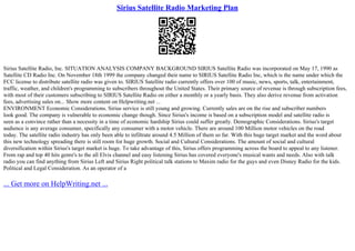 Sirius Satellite Radio Marketing Plan
Sirius Satellite Radio, Inc. SITUATION ANALYSIS COMPANY BACKGROUND SIRIUS Satellite Radio was incorporated on May 17, 1990 as
Satellite CD Radio Inc. On November 18th 1999 the company changed their name to SIRIUS Satellite Radio Inc, which is the name under which the
FCC license to distribute satellite radio was given to. SIRIUS Satellite radio currently offers over 100 of music, news, sports, talk, entertainment,
traffic, weather, and children's programming to subscribers throughout the United States. Their primary source of revenue is through subscription fees,
with most of their customers subscribing to SIRIUS Satellite Radio on either a monthly or a yearly basis. They also derive revenue from activation
fees, advertising sales on... Show more content on Helpwriting.net ...
ENVIRONMENT Economic Considerations. Sirius service is still young and growing. Currently sales are on the rise and subscriber numbers
look good. The company is vulnerable to economic change though. Since Sirius's income is based on a subscription model and satellite radio is
seen as a convince rather than a necessity in a time of economic hardship Sirius could suffer greatly. Demographic Considerations. Sirius's target
audience is any average consumer, specifically any consumer with a motor vehicle. There are around 100 Million motor vehicles on the road
today. The satellite radio industry has only been able to infiltrate around 4.5 Million of them so far. With this huge target market and the word about
this new technology spreading there is still room for huge growth. Social and Cultural Considerations. The amount of social and cultural
diversification within Sirius's target market is huge. To take advantage of this, Sirius offers programming across the board to appeal to any listener.
From rap and top 40 hits genre's to the all Elvis channel and easy listening Sirius has covered everyone's musical wants and needs. Also with talk
radio you can find anything from Sirius Left and Sirius Right political talk stations to Maxim radio for the guys and even Disney Radio for the kids.
Political and Legal Consideration. As an operator of a
... Get more on HelpWriting.net ...
 
