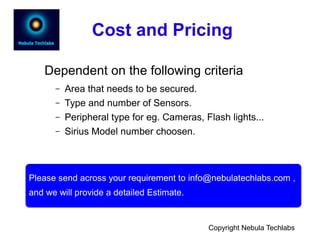 Cost and Pricing
Dependent on the following criteria
– Area that needs to be secured.
– Type and number of Sensors.
– Peripheral type for eg. Cameras, Flash lights...
– Sirius Model number choosen.
Please send across your requirement to info@nebulatechlabs.com ,
and we will provide a detailed Estimate.
Copyright Nebula Techlabs
 