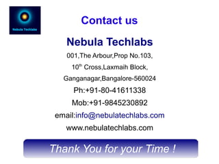 Thank You for your Time !
Contact us
Nebula Techlabs
001,The Arbour,Prop No.103,
10th
Cross,Laxmaih Block,
Ganganagar,Bangalore-560024
Ph:+91-80-41611338
Mob:+91-9845230892
email:info@nebulatechlabs.com
www.nebulatechlabs.com
 