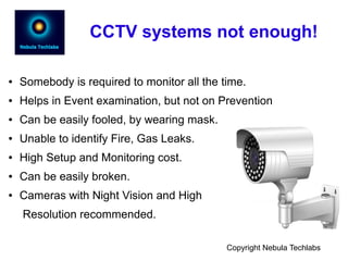 CCTV systems not enough!
● Somebody is required to monitor all the time.
● Helps in Event examination, but not on Prevention
● Can be easily fooled, by wearing mask.
● Unable to identify Fire, Gas Leaks.
● High Setup and Monitoring cost.
● Can be easily broken.
● Cameras with Night Vision and High
Resolution recommended.
Copyright Nebula Techlabs
 