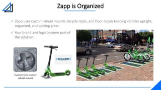 Custom kick scooter
wheel mount
Zapp is Organized
 Your brand and logo become part of
the solution!
 Zapp uses custom wheel mounts, bicycle racks, and floor decals keeping vehicles upright,
organized, and looking great.
 