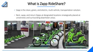 What is Zapp RideShare?
 Zapp is the clean, green, and electric, multi-vehicle, transportation solution.
 Rent, swap, and return Zapps at designated locations strategically placed at
universities and surrounding downtown areas.
 