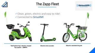  Clean, green, electric and easy to ride!
 Connected to SiriusXM!
The Zapp Fleet
Electric kick scooter“Self balancing” electric moped
Top speed – 30MPH
Electric assisted bicycle
 