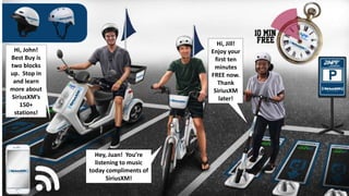 Hi, John!
Best Buy is
two blocks
up. Stop in
and learn
more about
SiriusXM’s
150+
stations!
Hey, Juan! You’re
listening to music
today compliments of
SiriusXM!
Hi, Jill!
Enjoy your
first ten
minutes
FREE now.
Thank
SiriusXM
later!
 