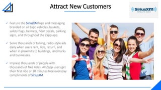 Attract New Customers
 Feature the SiriusXM logo and messaging
branded on all Zapp vehicles, baskets,
safety flags, helmets, floor decals, parking
signs, and throughout the Zapp app.
 Serve thousands of talking, radio-style ads
daily when users rent, ride, return, and
when in proximity to buildings, landmarks
and businesses.
 Impress thousands of people with
thousands of free rides. All Zapp users get
their first ride or 10 minutes free everyday
compliments of SiriusXM.
 