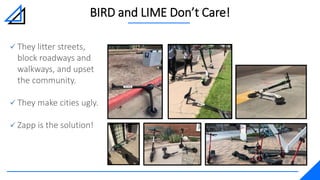 BIRD and LIME Don’t Care!
 They litter streets,
block roadways and
walkways, and upset
the community.
 They make cities ugly.
 Zapp is the solution!
 