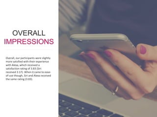 1414www.metrostarsystems.com/digital
Overall, our participants were slightly
more satisfied with their experience
with Alexa, which received a
satisfaction rating of 3.83 (Siri
received 3.17). When it came to ease-
of-use though, Siri and Alexa received
the same rating (3.83).
OVERALL
IMPRESSIONS
 
