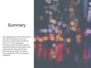 1616www.metrostarsystems.com/digital
After aggregating all of the task statistics
and overall satisfaction scores, Siri
received an overall rating of 3.88 and
Alexa, 3.71. These ratings were
consistent with the qualitative data of
the positive adjectives participants used
to describe Siri. Alexa and Siri both
demonstrated strengths, like Alexa’s
music capabilities and Siri’s navigation
capabilities.
Summary
 