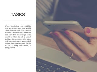 55www.metrostarsystems.com/digital
When conducting our usability
test, we chose tasks that would
cover different aspects of a virtual
assistant’s functionality. These are
also tasks that the average users
would be likely to ask a virtual
assistant to complete. After each
task, our participants were asked
to rate their experience on a scale
of 1-5, 1 being total failure, 5
being perfect.
TASKS
 