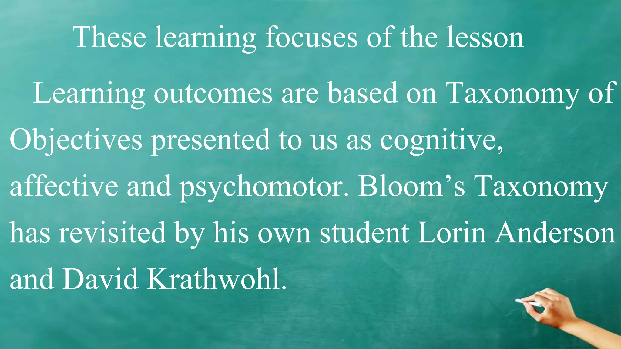 These learning focuses of the lesson
Learning outcomes are based on Taxonomy of
Objectives presented to us as cognitive,
affective and psychomotor. Bloom’s Taxonomy
has revisited by his own student Lorin Anderson
and David Krathwohl.
 