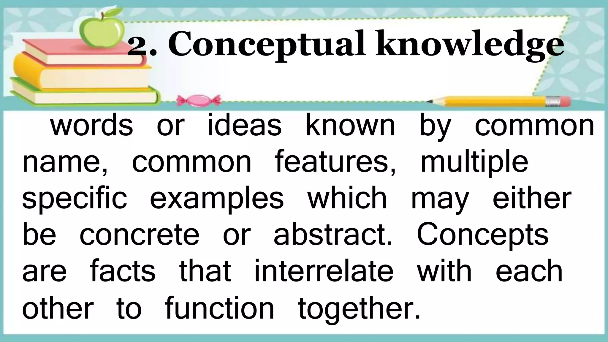 2. Conceptual knowledge
words or ideas known by common
name, common features, multiple
specific examples which may either
be concrete or abstract. Concepts
are facts that interrelate with each
other to function together.
 