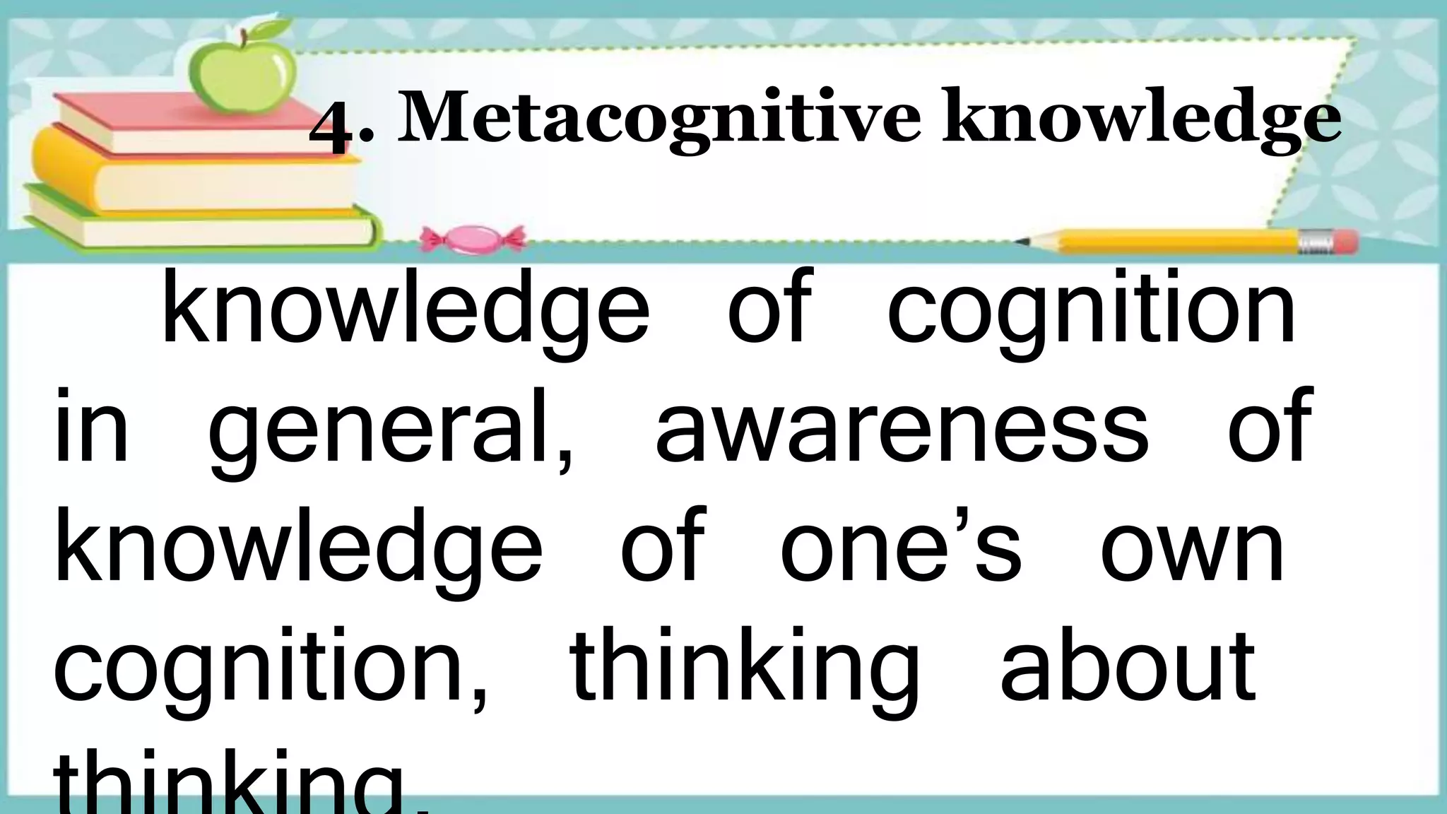 4. Metacognitive knowledge
knowledge of cognition
in general, awareness of
knowledge of one’s own
cognition, thinking about
 
