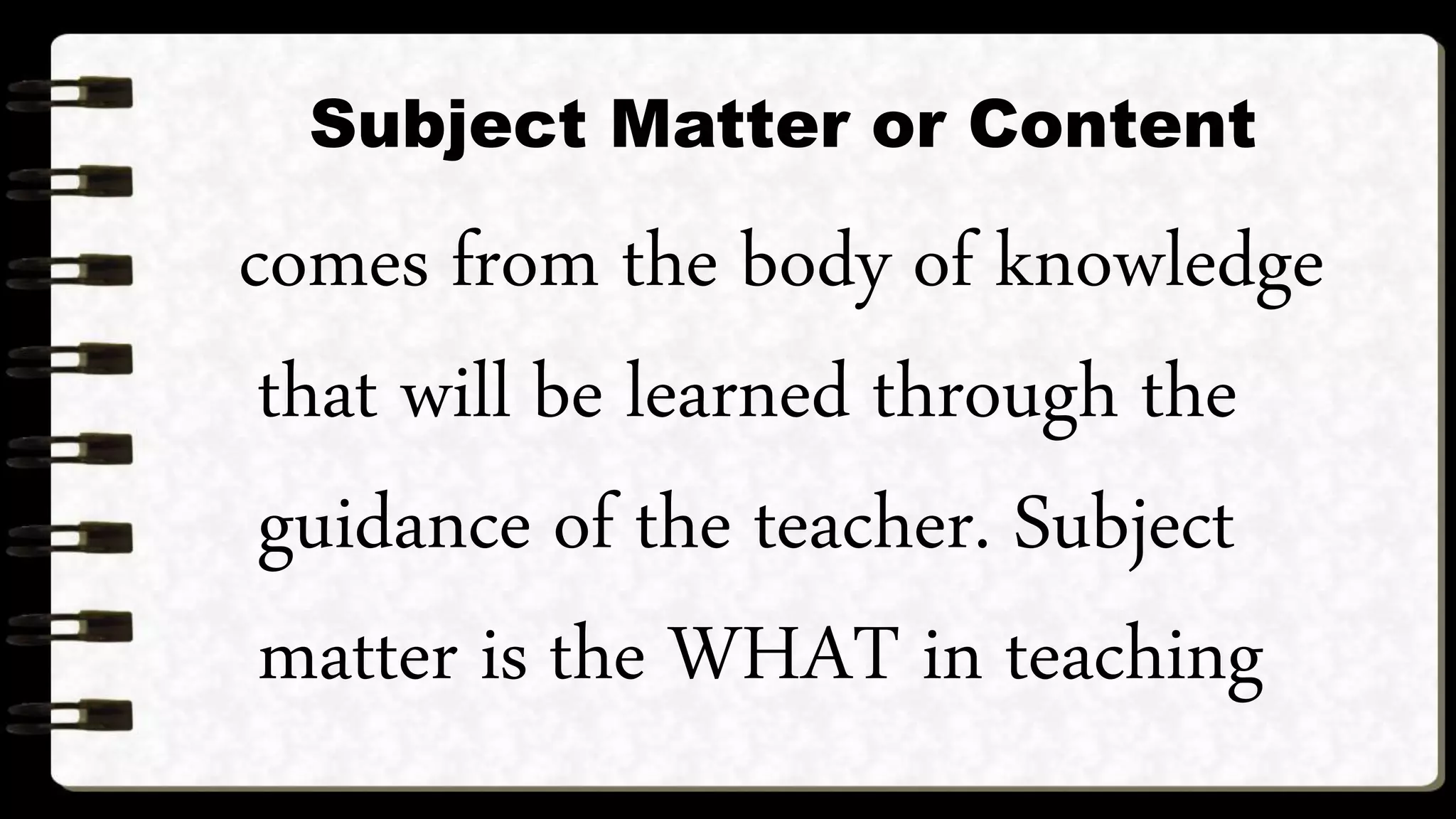 Subject Matter or Content
comes from the body of knowledge
that will be learned through the
guidance of the teacher. Subject
matter is the WHAT in teaching
 