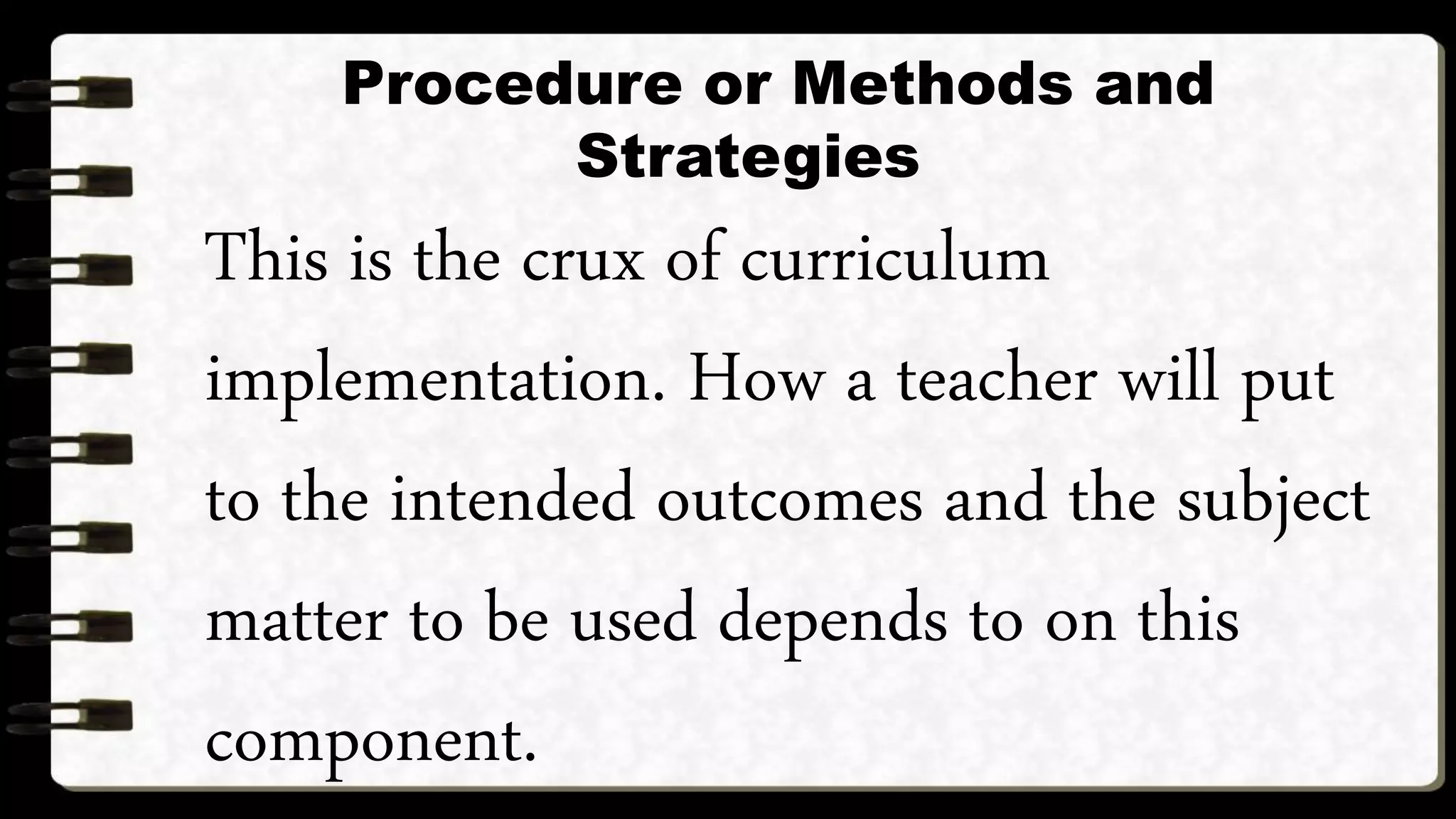 Procedure or Methods and
Strategies
This is the crux of curriculum
implementation. How a teacher will put
to the intended outcomes and the subject
matter to be used depends to on this
component.
 
