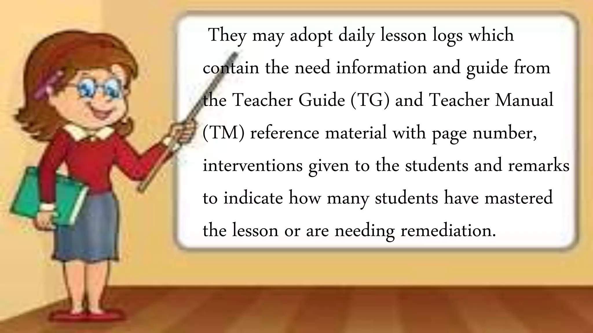 They may adopt daily lesson logs which
contain the need information and guide from
the Teacher Guide (TG) and Teacher Manual
(TM) reference material with page number,
interventions given to the students and remarks
to indicate how many students have mastered
the lesson or are needing remediation.
 