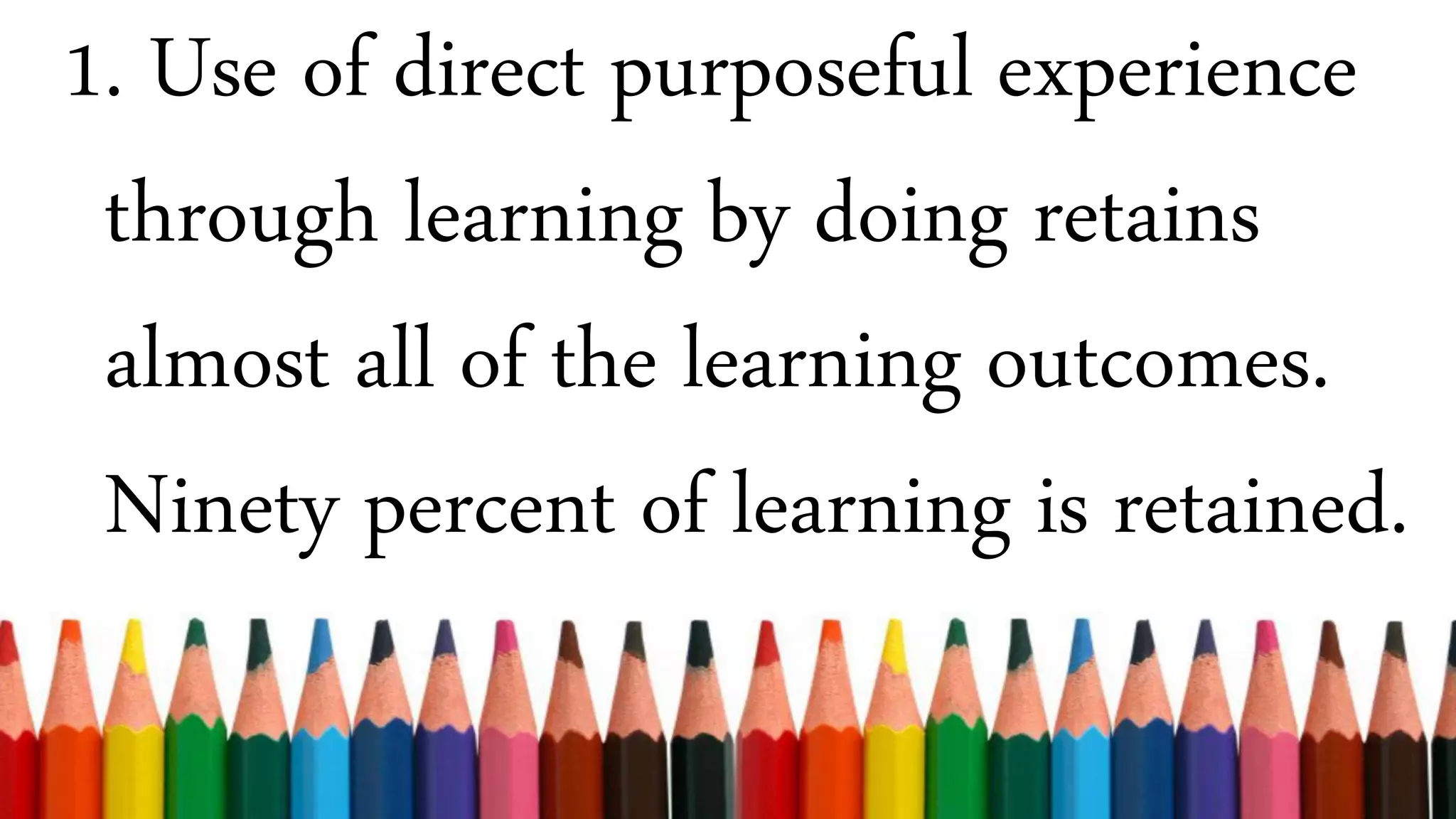 1. Use of direct purposeful experience
through learning by doing retains
almost all of the learning outcomes.
Ninety percent of learning is retained.
 