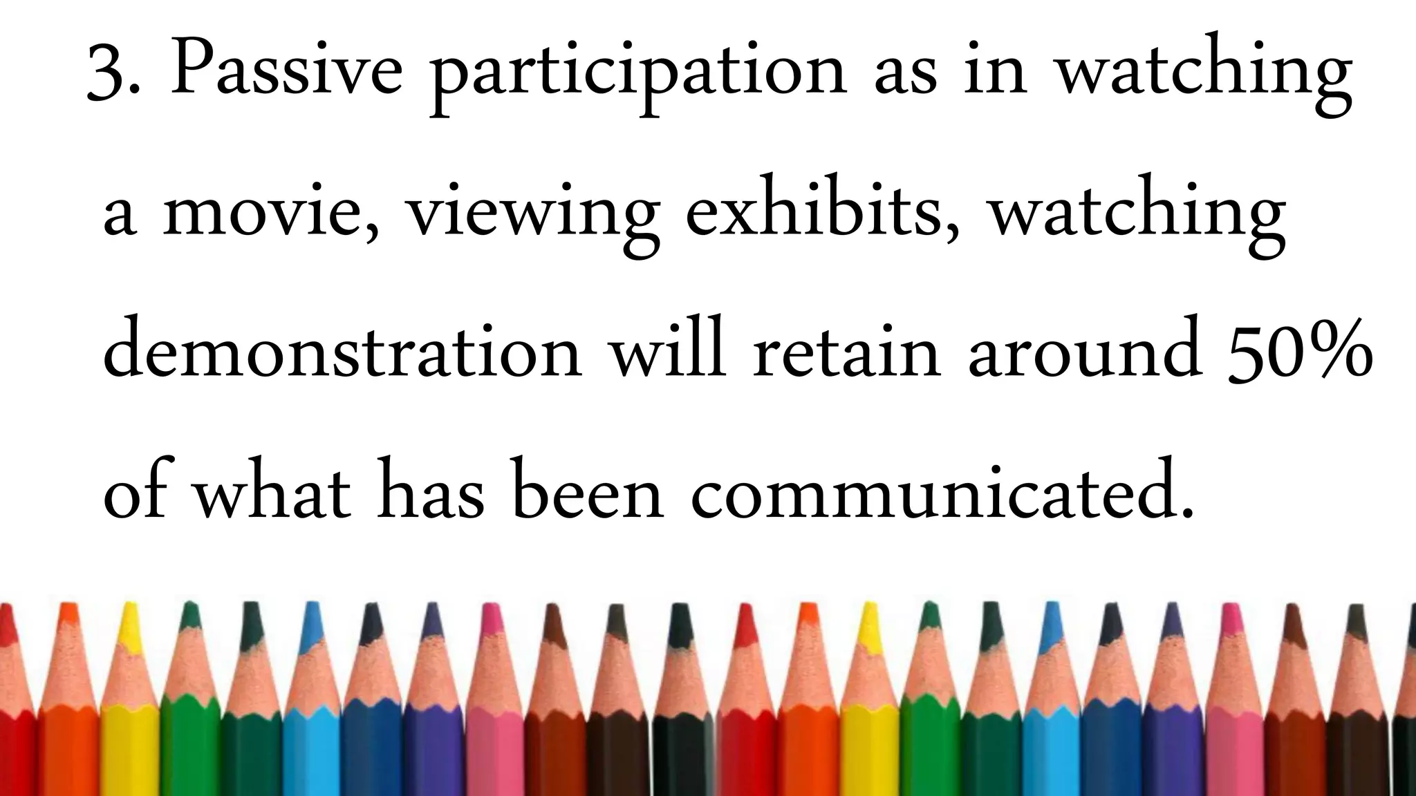 3. Passive participation as in watching
a movie, viewing exhibits, watching
demonstration will retain around 50%
of what has been communicated.
 