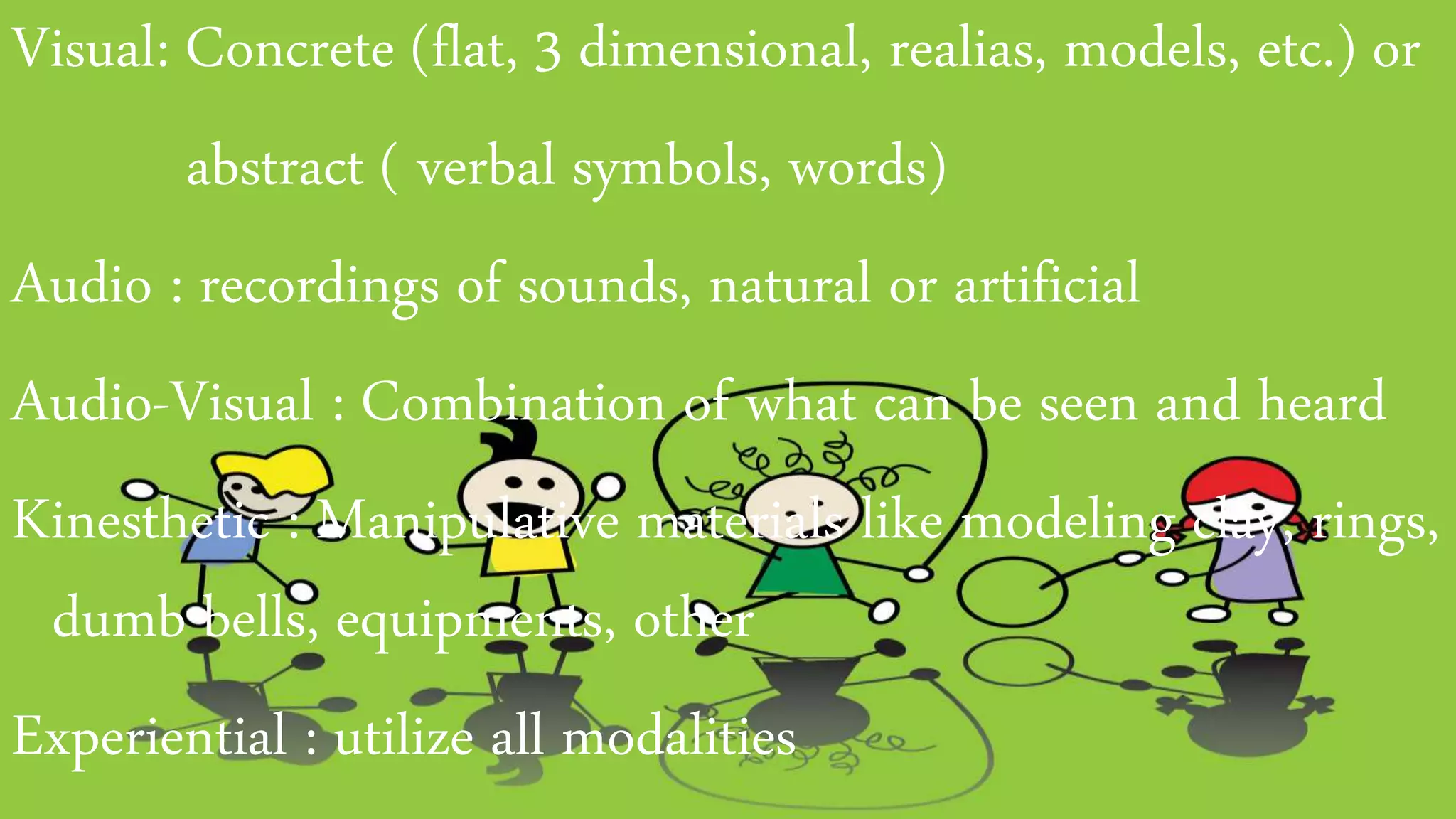 Visual: Concrete (flat, 3 dimensional, realias, models, etc.) or
abstract ( verbal symbols, words)
Audio : recordings of sounds, natural or artificial
Audio-Visual : Combination of what can be seen and heard
Kinesthetic : Manipulative materials like modeling clay, rings,
dumb bells, equipments, other
Experiential : utilize all modalities
 
