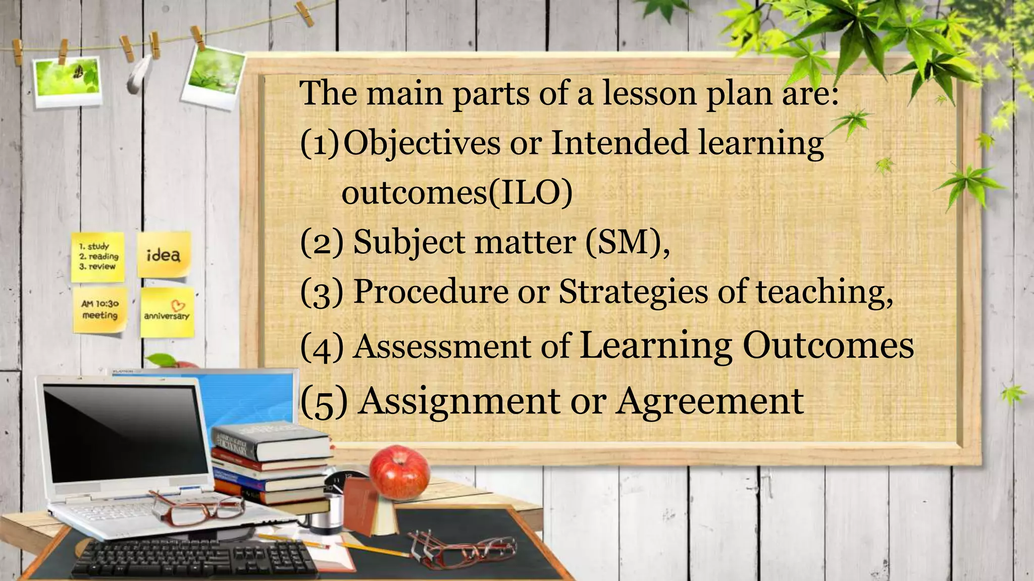 The main parts of a lesson plan are:
(1)Objectives or Intended learning
outcomes(ILO)
(2) Subject matter (SM),
(3) Procedure or Strategies of teaching,
(4) Assessment of Learning Outcomes
(5) Assignment or Agreement
 