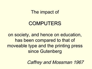 The impact of

          COMPUTERS

on society, and hence on education,
   has been compared to that of
moveable type and the printing press
          since Gutenberg

         Caffrey and Mossman 1967
 