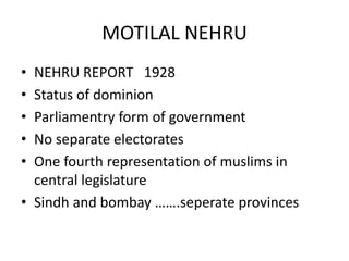 MOTILAL NEHRU
• NEHRU REPORT 1928
• Status of dominion
• Parliamentry form of government
• No separate electorates
• One fourth representation of muslims in
central legislature
• Sindh and bombay …….seperate provinces
 