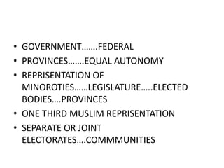 • GOVERNMENT…….FEDERAL
• PROVINCES…….EQUAL AUTONOMY
• REPRISENTATION OF
MINOROTIES……LEGISLATURE…..ELECTED
BODIES….PROVINCES
• ONE THIRD MUSLIM REPRISENTATION
• SEPARATE OR JOINT
ELECTORATES….COMMMUNITIES
 