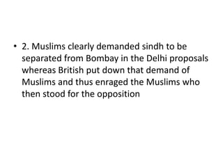 • 2. Muslims clearly demanded sindh to be
separated from Bombay in the Delhi proposals
whereas British put down that demand of
Muslims and thus enraged the Muslims who
then stood for the opposition
 