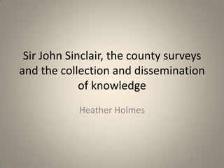 Sir John Sinclair, the county surveys
and the collection and dissemination
             of knowledge
            Heather Holmes
 