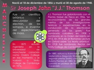M A N C H E S T E R Nació el 18 de diciembre de 1856 y murió el 30 de agosto de 1940. Sir Joseph John "J.J." Thomson J.J. Thomson fue galardonado con el Premio Nobel de Física en 1906, "en reconocimiento de los grandes méritos de sus investigaciones teóricas y experimentales en la conducción de la electricidad generada por los gases." Fue nombrado caballero en 1908 y nombrado en la Orden del Mérito en 1912. En 1914 dio el Romanes Lecture en Oxford sobre "La teoría atómica". En 1918 fue nombrado Rector del Trinity College de Cambridge. Fue un científico británico y descubridor del electrón, de los isótopos, e inventor del espectrómetro de masa.  En 1870 estudió ingeniería en la Universidad de Manchester conocido como OwensCollege en ese momento, y se trasladó a Trinity College de Cambridge en 1876.  En 1880, obtuvo su licenciatura en Matemática (Segunda Wrangler y segundo premio Smith) y MA (con Adams Premio) en 1883. En 1884 se convirtió en profesor de Física Cavendish.  