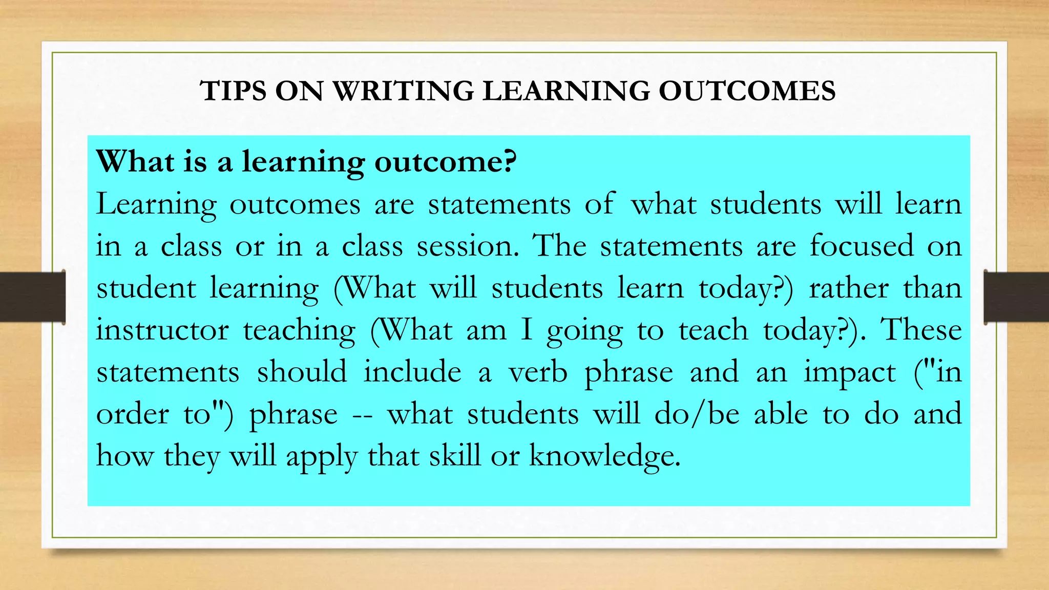 TIPS ON WRITING LEARNING OUTCOMES
What is a learning outcome?
Learning outcomes are statements of what students will learn
in a class or in a class session. The statements are focused on
student learning (What will students learn today?) rather than
instructor teaching (What am I going to teach today?). These
statements should include a verb phrase and an impact ("in
order to") phrase -- what students will do/be able to do and
how they will apply that skill or knowledge.
 
