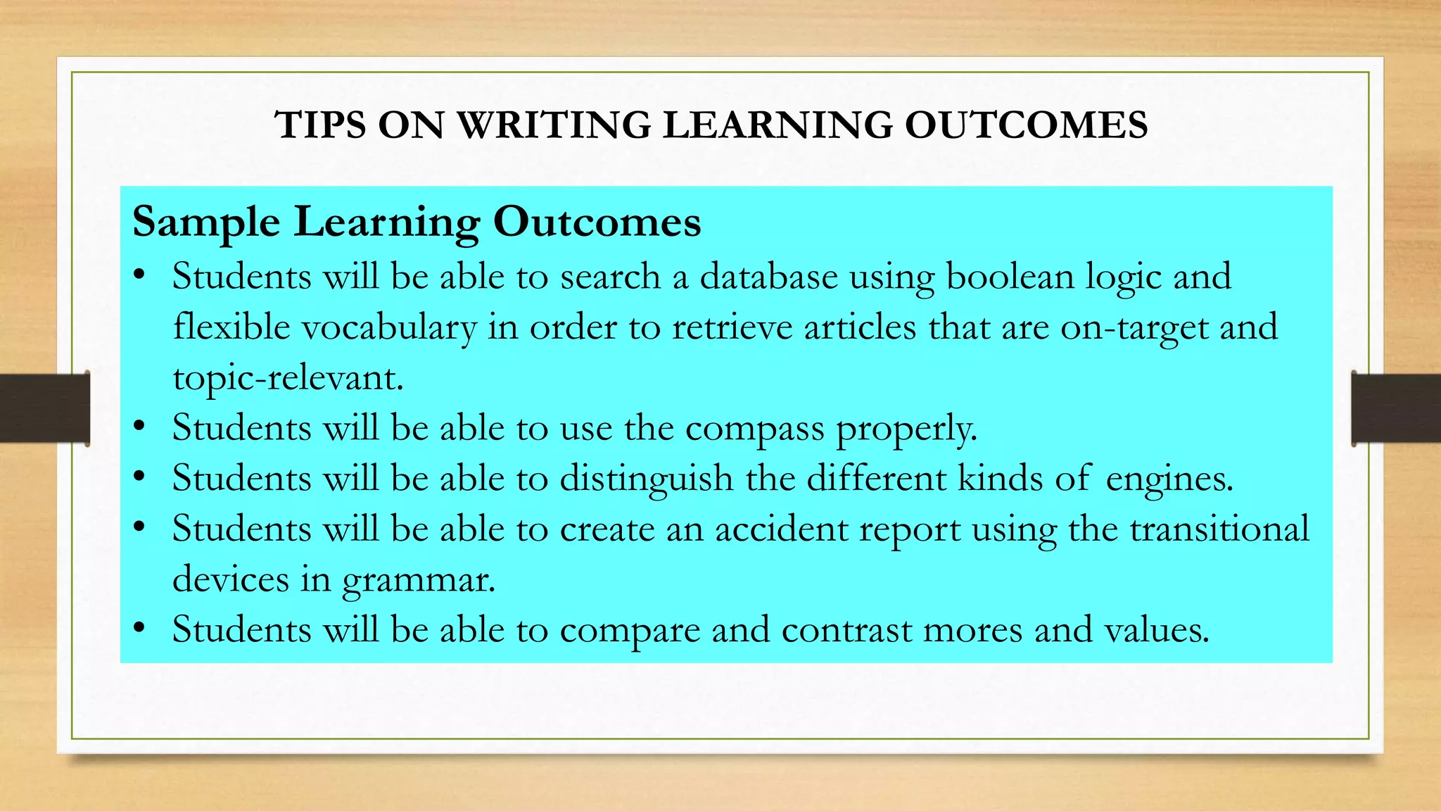TIPS ON WRITING LEARNING OUTCOMES
Sample Learning Outcomes
• Students will be able to search a database using boolean logic and
flexible vocabulary in order to retrieve articles that are on-target and
topic-relevant.
• Students will be able to use the compass properly.
• Students will be able to distinguish the different kinds of engines.
• Students will be able to create an accident report using the transitional
devices in grammar.
• Students will be able to compare and contrast mores and values.
 