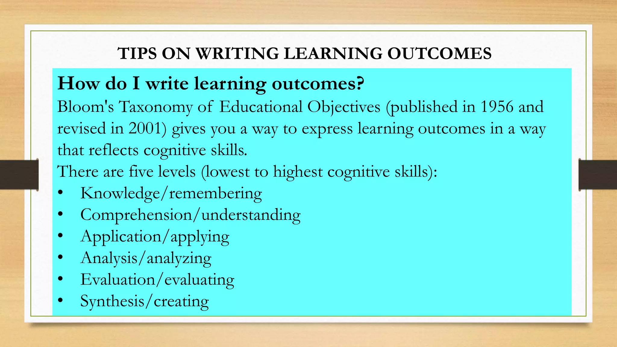 TIPS ON WRITING LEARNING OUTCOMES
How do I write learning outcomes?
Bloom's Taxonomy of Educational Objectives (published in 1956 and
revised in 2001) gives you a way to express learning outcomes in a way
that reflects cognitive skills.
There are five levels (lowest to highest cognitive skills):
• Knowledge/remembering
• Comprehension/understanding
• Application/applying
• Analysis/analyzing
• Evaluation/evaluating
• Synthesis/creating
 
