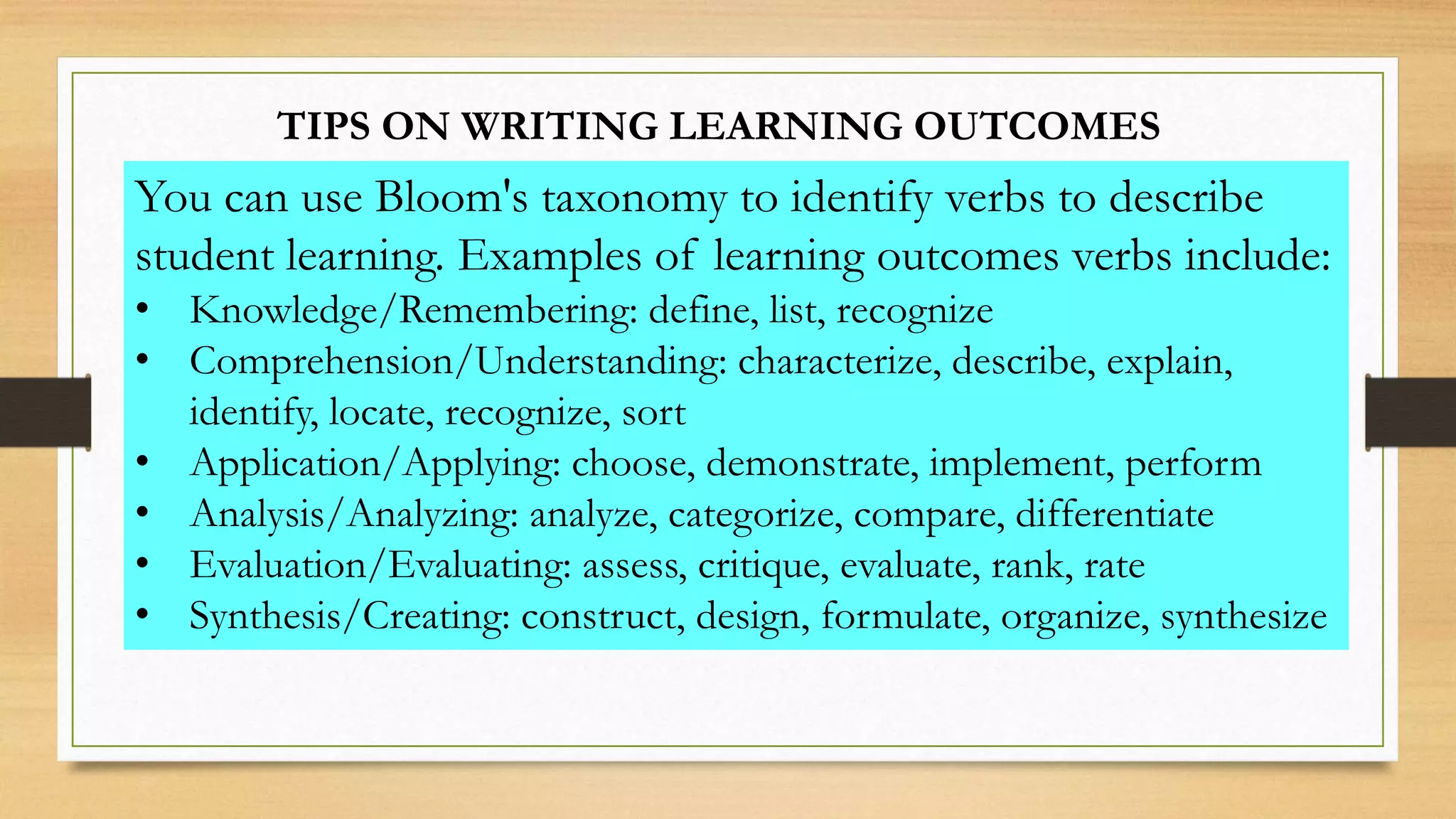 TIPS ON WRITING LEARNING OUTCOMES
You can use Bloom's taxonomy to identify verbs to describe
student learning. Examples of learning outcomes verbs include:
• Knowledge/Remembering: define, list, recognize
• Comprehension/Understanding: characterize, describe, explain,
identify, locate, recognize, sort
• Application/Applying: choose, demonstrate, implement, perform
• Analysis/Analyzing: analyze, categorize, compare, differentiate
• Evaluation/Evaluating: assess, critique, evaluate, rank, rate
• Synthesis/Creating: construct, design, formulate, organize, synthesize
 