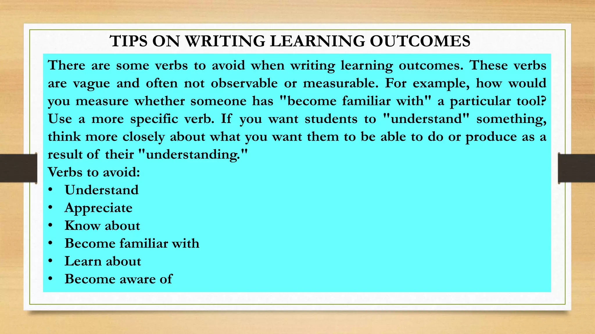 TIPS ON WRITING LEARNING OUTCOMES
There are some verbs to avoid when writing learning outcomes. These verbs
are vague and often not observable or measurable. For example, how would
you measure whether someone has "become familiar with" a particular tool?
Use a more specific verb. If you want students to "understand" something,
think more closely about what you want them to be able to do or produce as a
result of their "understanding."
Verbs to avoid:
• Understand
• Appreciate
• Know about
• Become familiar with
• Learn about
• Become aware of
 