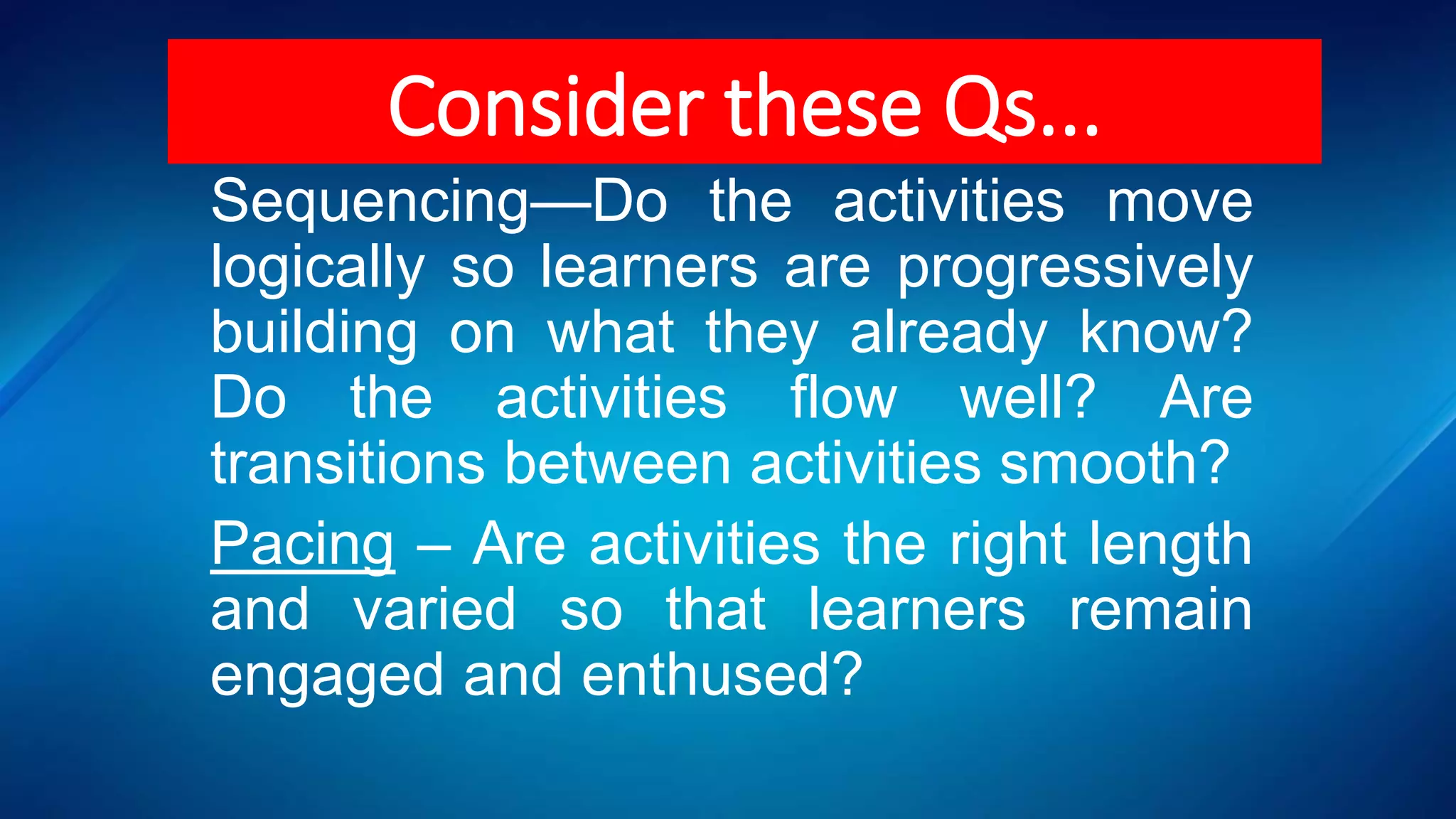 Sequencing—Do the activities move
logically so learners are progressively
building on what they already know?
Do the activities flow well? Are
transitions between activities smooth?
Pacing – Are activities the right length
and varied so that learners remain
engaged and enthused?
Consider these Qs...
 