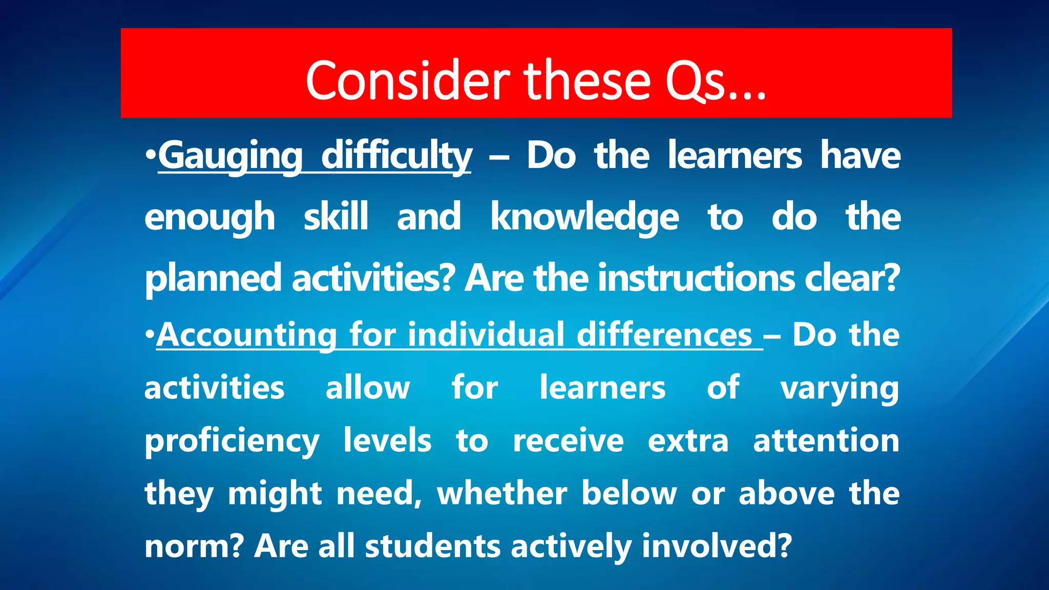 •Gauging difficulty – Do the learners have
enough skill and knowledge to do the
planned activities? Are the instructions clear?
•Accounting for individual differences – Do the
activities allow for learners of varying
proficiency levels to receive extra attention
they might need, whether below or above the
norm? Are all students actively involved?
Consider these Qs...
 
