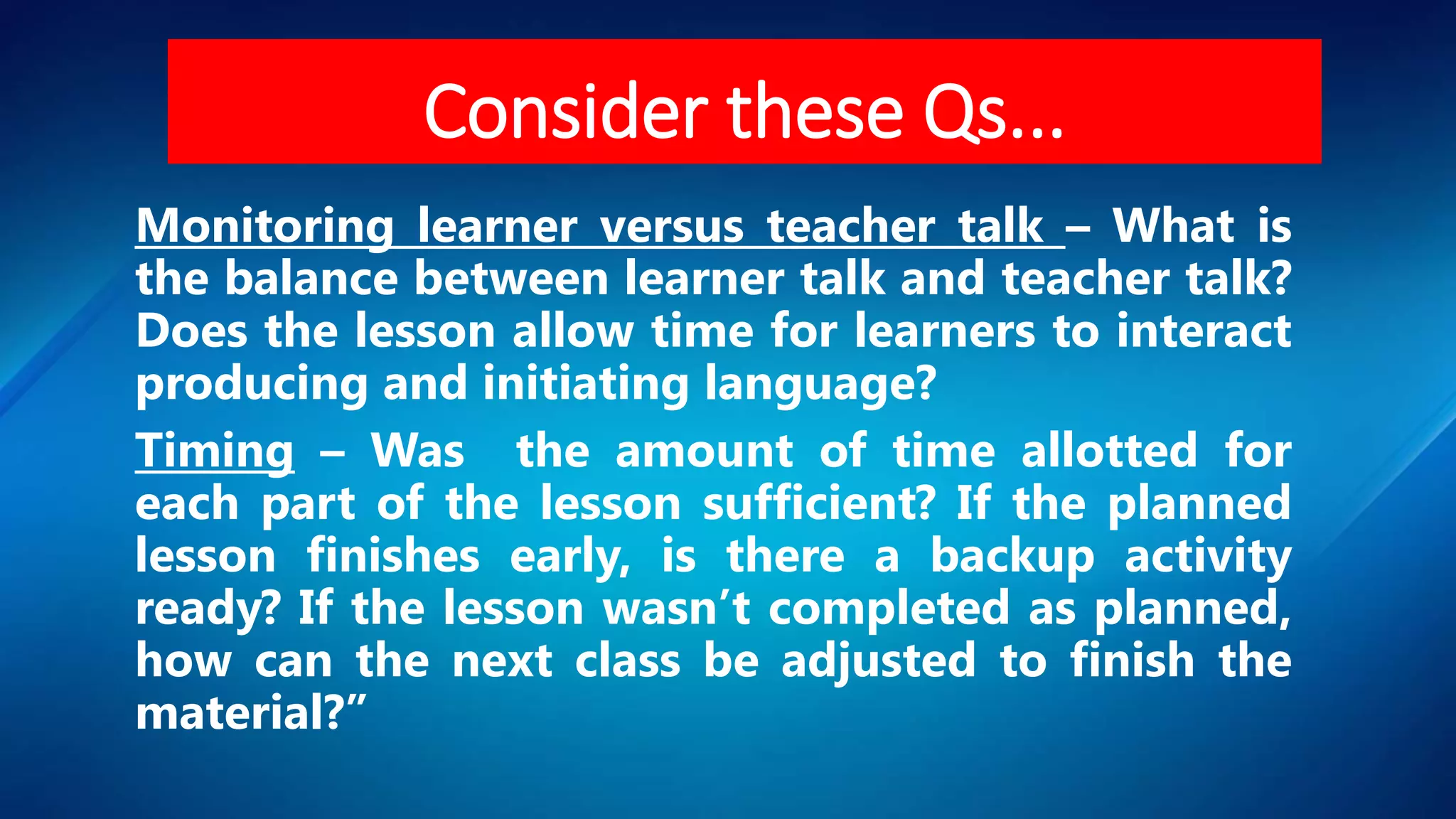 Monitoring learner versus teacher talk – What is
the balance between learner talk and teacher talk?
Does the lesson allow time for learners to interact
producing and initiating language?
Timing – Was the amount of time allotted for
each part of the lesson sufficient? If the planned
lesson finishes early, is there a backup activity
ready? If the lesson wasn’t completed as planned,
how can the next class be adjusted to finish the
material?”
Consider these Qs...
 