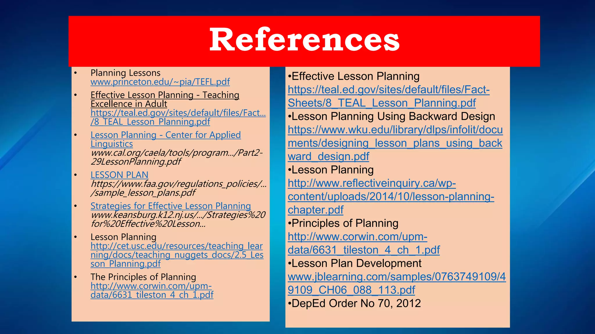 • Planning Lessons
www.princeton.edu/~pia/TEFL.pdf
• Effective Lesson Planning - Teaching
Excellence in Adult
https://teal.ed.gov/sites/default/files/Fact...
/8_TEAL_Lesson_Planning.pdf
• Lesson Planning - Center for Applied
Linguistics
www.cal.org/caela/tools/program.../Part2-
29LessonPlanning.pdf
• LESSON PLAN
https://www.faa.gov/regulations_policies/...
/sample_lesson_plans.pdf
• Strategies for Effective Lesson Planning
www.keansburg.k12.nj.us/.../Strategies%20
for%20Effective%20Lesson...
• Lesson Planning
http://cet.usc.edu/resources/teaching_lear
ning/docs/teaching_nuggets_docs/2.5_Les
son_Planning.pdf
• The Principles of Planning
http://www.corwin.com/upm-
data/6631_tileston_4_ch_1.pdf
References
•Effective Lesson Planning
https://teal.ed.gov/sites/default/files/Fact-
Sheets/8_TEAL_Lesson_Planning.pdf
•Lesson Planning Using Backward Design
https://www.wku.edu/library/dlps/infolit/docu
ments/designing_lesson_plans_using_back
ward_design.pdf
•Lesson Planning
http://www.reflectiveinquiry.ca/wp-
content/uploads/2014/10/lesson-planning-
chapter.pdf
•Principles of Planning
http://www.corwin.com/upm-
data/6631_tileston_4_ch_1.pdf
•Lesson Plan Development
www.jblearning.com/samples/0763749109/4
9109_CH06_088_113.pdf
•DepEd Order No 70, 2012
 