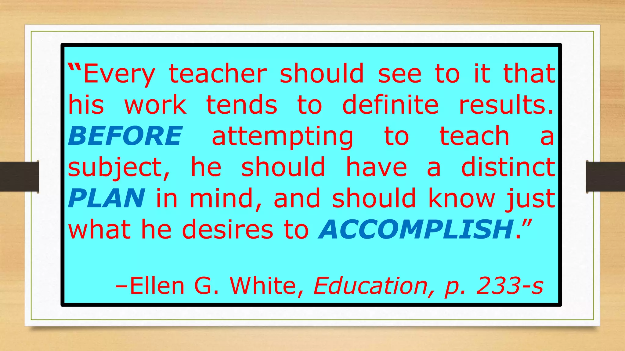“Every teacher should see to it that
his work tends to definite results.
BEFORE attempting to teach a
subject, he should have a distinct
PLAN in mind, and should know just
what he desires to ACCOMPLISH.”
–Ellen G. White, Education, p. 233-s
 