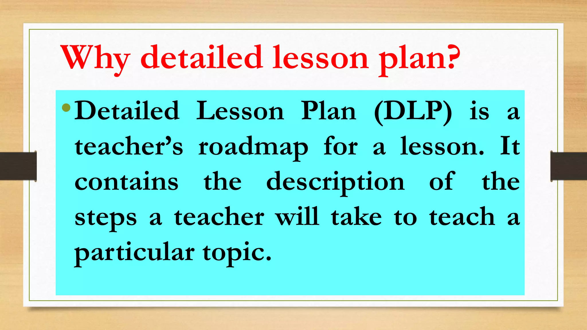 •Detailed Lesson Plan (DLP) is a
teacher’s roadmap for a lesson. It
contains the description of the
steps a teacher will take to teach a
particular topic.
Why detailed lesson plan?
 