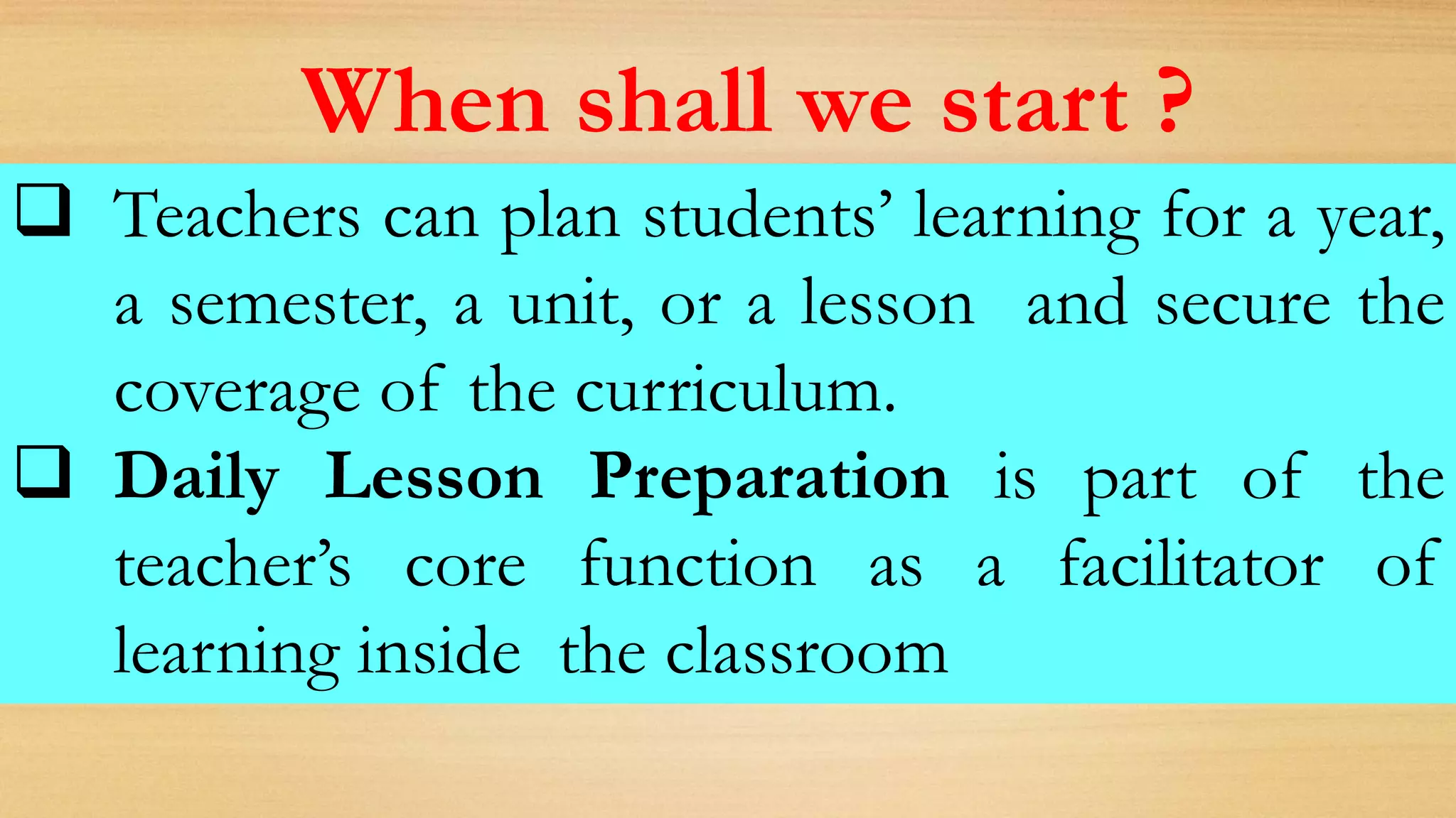  Teachers can plan students’ learning for a year,
a semester, a unit, or a lesson and secure the
coverage of the curriculum.
 Daily Lesson Preparation is part of the
teacher’s core function as a facilitator of
learning inside the classroom
When shall we start ?
 