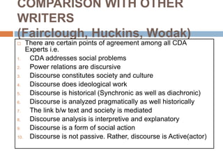 COMPARISON WITH OTHER
WRITERS
(Fairclough, Huckins, Wodak)
 There are certain points of agreement among all CDA
Experts i.e.
1. CDA addresses social problems
2. Power relations are discursive
3. Discourse constitutes society and culture
4. Discourse does ideological work
5. Discourse is historical (Synchronic as well as diachronic)
6. Discourse is analyzed pragmatically as well historically
7. The link b/w text and society is mediated
8. Discourse analysis is interpretive and explanatory
9. Discourse is a form of social action
10. Discourse is not passive. Rather, discourse is Active(actor)
 