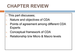 CHAPTER REVIEW
 This part discusses;
1. Nature and objectives of CDA
2. Points of agreement among different CDA
Experts
3. Conceptual framework of CDA
4. Relationship b/w Micro & Macro levels
 