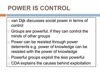 POWER IS CONTROL
 van Dijk discusses social power in terms of
control
 Groups are powerful, if they can control the
minds of other groups
 Power can be resisted through power
deterrents e.g. power of knowledge can be
resisted with the power of knowledge
 Powerful groups exploit the less powerful
 CDA explains the causes behind exploitation
 