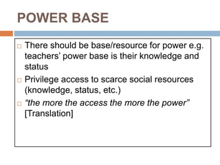 POWER BASE
 There should be base/resource for power e.g.
teachers’ power base is their knowledge and
status
 Privilege access to scarce social resources
(knowledge, status, etc.)
 “the more the access the more the power”
[Translation]
 