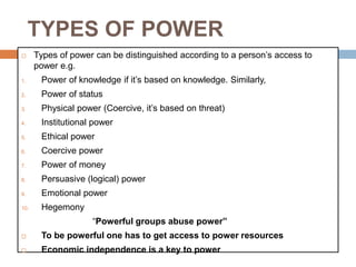 TYPES OF POWER
 Types of power can be distinguished according to a person’s access to
power e.g.
1. Power of knowledge if it’s based on knowledge. Similarly,
2. Power of status
3. Physical power (Coercive, it’s based on threat)
4. Institutional power
5. Ethical power
6. Coercive power
7. Power of money
8. Persuasive (logical) power
9. Emotional power
10. Hegemony
“Powerful groups abuse power”
 To be powerful one has to get access to power resources
 Economic independence is a key to power
 