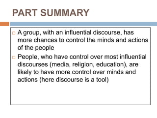 PART SUMMARY
 A group, with an influential discourse, has
more chances to control the minds and actions
of the people
 People, who have control over most influential
discourses (media, religion, education), are
likely to have more control over minds and
actions (here discourse is a tool)
 