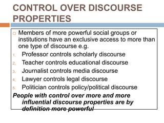 CONTROL OVER DISCOURSE
PROPERTIES
 Members of more powerful social groups or
institutions have an exclusive access to more than
one type of discourse e.g.
1. Professor controls scholarly discourse
2. Teacher controls educational discourse
3. Journalist controls media discourse
4. Lawyer controls legal discourse
5. Politician controls policy/political discourse
People with control over more and more
influential discourse properties are by
definition more powerful
 