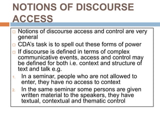 NOTIONS OF DISCOURSE
ACCESS
 Notions of discourse access and control are very
general
 CDA’s task is to spell out these forms of power
 If discourse is defined in terms of complex
communicative events, access and control may
be defined for both i.e. context and structure of
text and talk e.g.
1. In a seminar, people who are not allowed to
enter, they have no access to context
2. In the same seminar some persons are given
written material to the speakers, they have
textual, contextual and thematic control
 